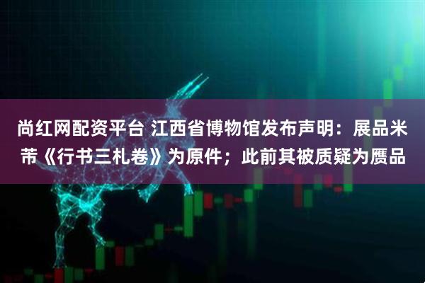 尚红网配资平台 江西省博物馆发布声明：展品米芾《行书三札卷》为原件；此前其被质疑为赝品