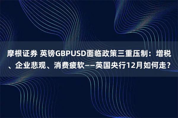 摩根证券 英镑GBPUSD面临政策三重压制:增税、企业悲观、消费疲软——英国央行12月如何走?