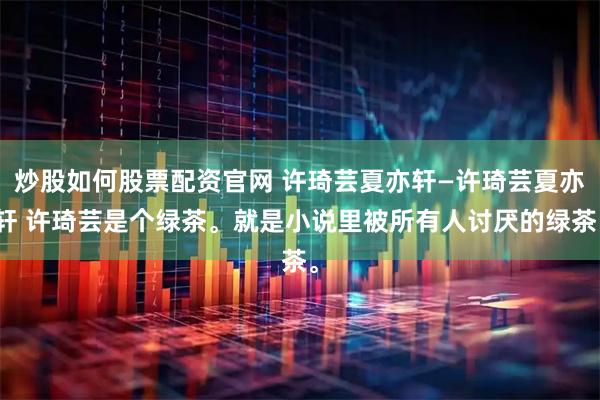 炒股如何股票配资官网 许琦芸夏亦轩—许琦芸夏亦轩 许琦芸是个绿茶。就是小说里被所有人讨厌的绿茶。