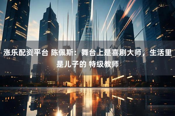 涨乐配资平台 陈佩斯：舞台上是喜剧大师，生活里是儿子的 特级教师