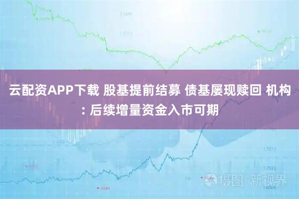 云配资APP下载 股基提前结募 债基屡现赎回 机构: 后续增量资金入市可期