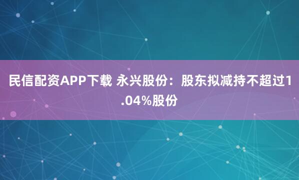 民信配资APP下载 永兴股份：股东拟减持不超过1.04%股份