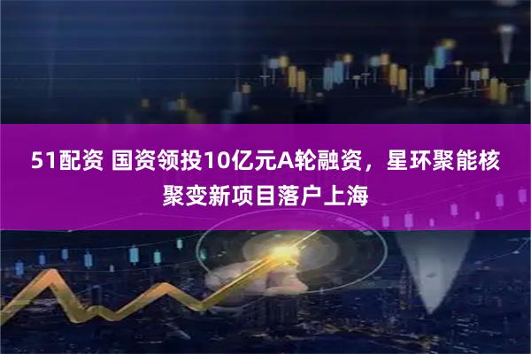 51配资 国资领投10亿元A轮融资，星环聚能核聚变新项目落户上海