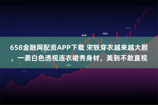 658金融网配资APP下载 宋轶穿衣越来越大胆，一袭白色透视连衣裙秀身材，美到不敢直视