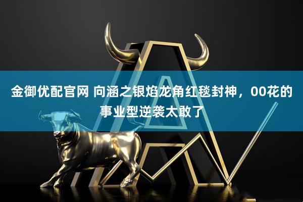 金御优配官网 向涵之银焰龙角红毯封神，00花的事业型逆袭太敢了