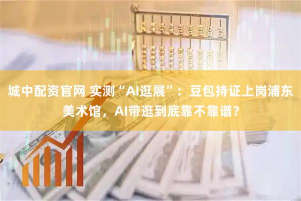 城中配资官网 实测“AI逛展”：豆包持证上岗浦东美术馆，AI带逛到底靠不靠谱？