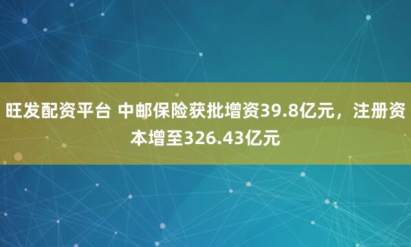 旺发配资平台 中邮保险获批增资39.8亿元，注册资本增至326.43亿元