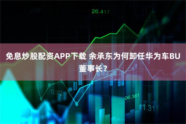 免息炒股配资APP下载 余承东为何卸任华为车BU董事长？