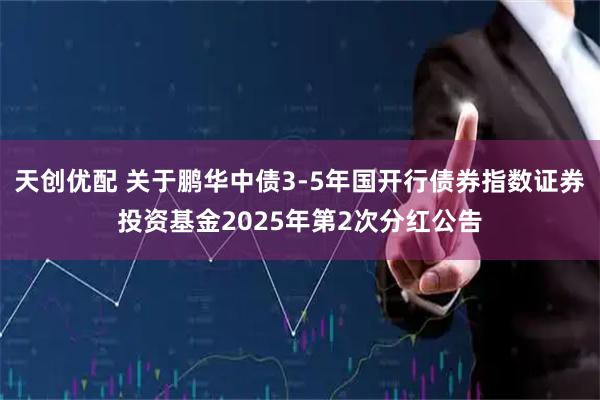 天创优配 关于鹏华中债3-5年国开行债券指数证券投资基金2025年第2次分红公告