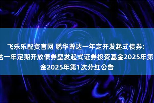 飞乐乐配资官网 鹏华尊达一年定开发起式债券: 关于鹏华尊达一年定期开放债券型发起式证券投资基金2025年第1次分红公告