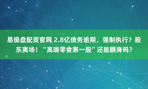易操盘配资官网 2.8亿债务逾期，强制执行？股东离场！“高端零食第一股”还能翻身吗？