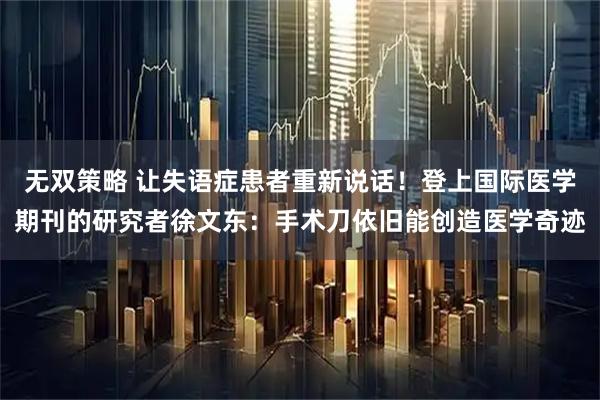 无双策略 让失语症患者重新说话！登上国际医学期刊的研究者徐文东：手术刀依旧能创造医学奇迹