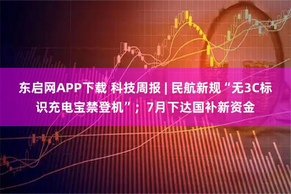 东启网APP下载 科技周报 | 民航新规“无3C标识充电宝禁登机”；7月下达国补新资金