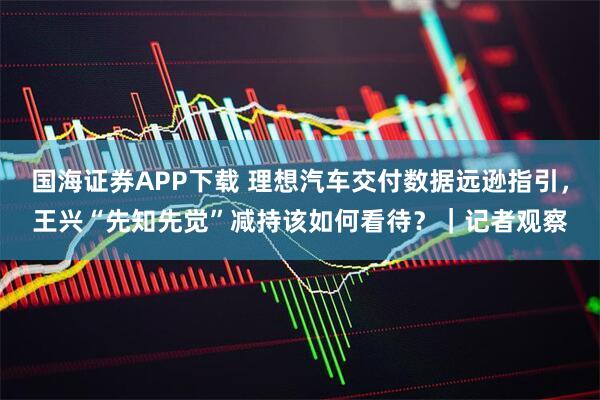 国海证券APP下载 理想汽车交付数据远逊指引，王兴“先知先觉”减持该如何看待？｜记者观察