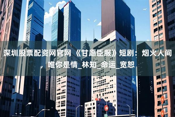 深圳股票配资网官网 《甘愿臣服》短剧：烟火人间，唯你是情_林知_命运_宽恕