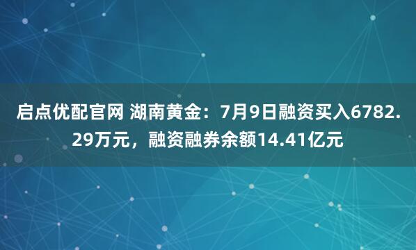 启点优配官网 湖南黄金：7月9日融资买入6782.29万元，融资融券余额14.41亿元