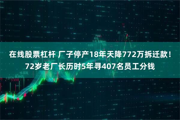 在线股票杠杆 厂子停产18年天降772万拆迁款！72岁老厂长历时5年寻407名员工分钱