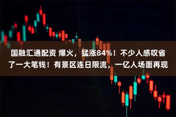 国融汇通配资 爆火，猛涨84%！不少人感叹省了一大笔钱！有景区连日限流，一亿人场面再现