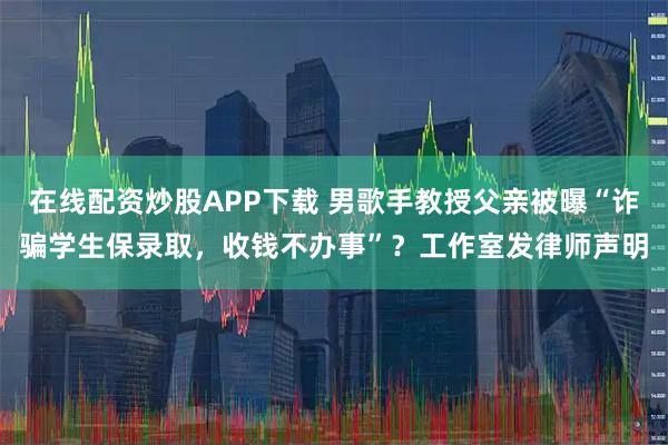 在线配资炒股APP下载 男歌手教授父亲被曝“诈骗学生保录取，收钱不办事”？工作室发律师声明