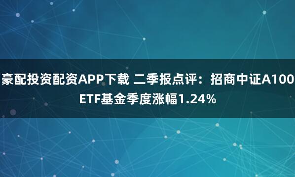 豪配投资配资APP下载 二季报点评：招商中证A100ETF基金季度涨幅1.24%