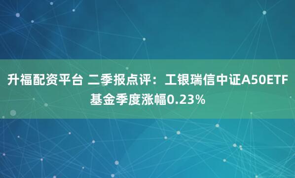 升福配资平台 二季报点评：工银瑞信中证A50ETF基金季度涨幅0.23%