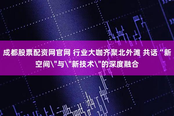 成都股票配资网官网 行业大咖齐聚北外滩 共话“新空间＂与＂新技术＂的深度融合