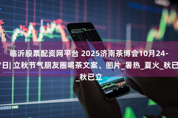 临沂股票配资网平台 2025济南茶博会10月24-27日| 立秋节气朋友圈喝茶文案、图片_暑热_夏火_秋已立