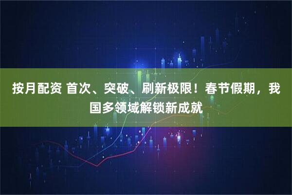 按月配资 首次、突破、刷新极限！春节假期，我国多领域解锁新成就