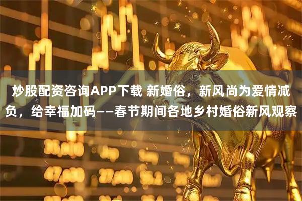 炒股配资咨询APP下载 新婚俗，新风尚为爱情减负，给幸福加码——春节期间各地乡村婚俗新风观察