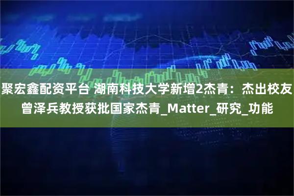 聚宏鑫配资平台 湖南科技大学新增2杰青：杰出校友曾泽兵教授获批国家杰青_Matter_研究_功能