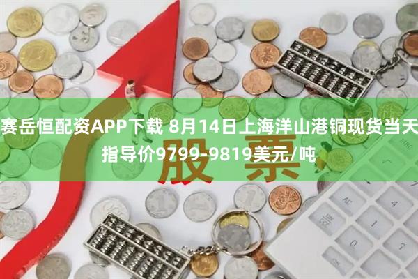 赛岳恒配资APP下载 8月14日上海洋山港铜现货当天指导价9799-9819美元/吨