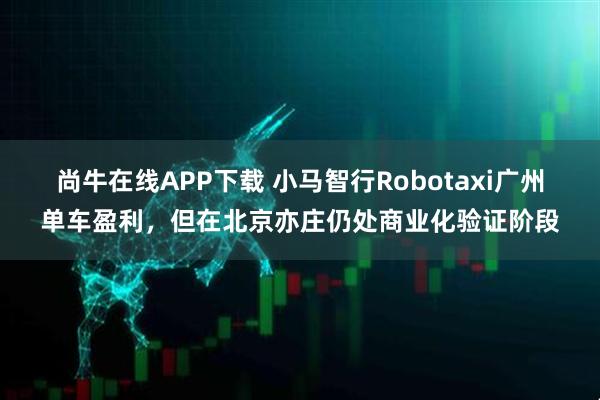 尚牛在线APP下载 小马智行Robotaxi广州单车盈利，但在北京亦庄仍处商业化验证阶段