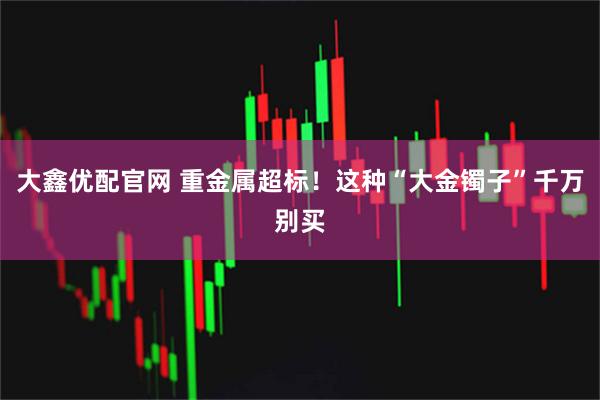 大鑫优配官网 重金属超标！这种“大金镯子”千万别买