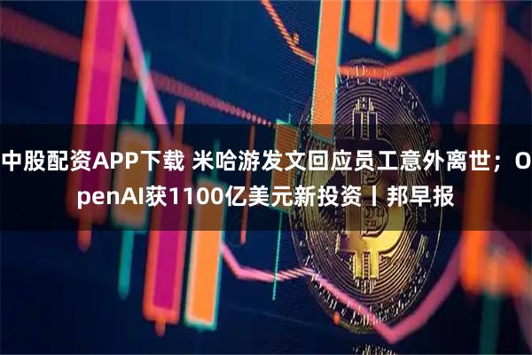 中股配资APP下载 米哈游发文回应员工意外离世；OpenAI获1100亿美元新投资丨邦早报