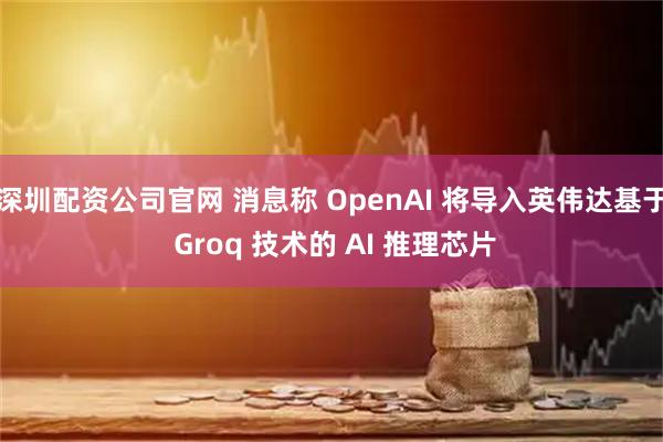 深圳配资公司官网 消息称 OpenAI 将导入英伟达基于 Groq 技术的 AI 推理芯片
