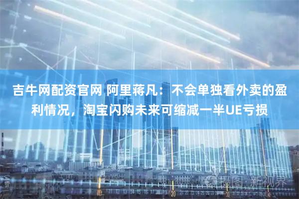 吉牛网配资官网 阿里蒋凡：不会单独看外卖的盈利情况，淘宝闪购未来可缩减一半UE亏损