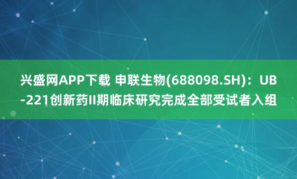 兴盛网APP下载 申联生物(688098.SH)：UB-221创新药II期临床研究完成全部受试者入组