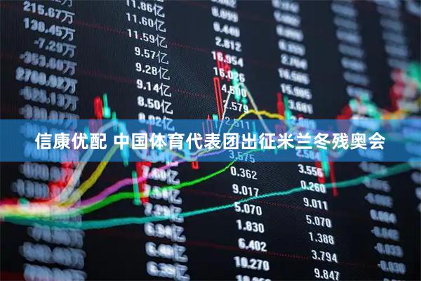 信康优配 中国体育代表团出征米兰冬残奥会