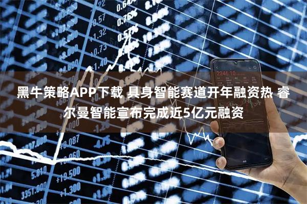 黑牛策略APP下载 具身智能赛道开年融资热 睿尔曼智能宣布完成近5亿元融资