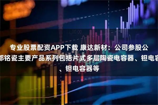 专业股票配资APP下载 康达新材：公司参股公司成都铭瓷主要产品系列包括片式多层陶瓷电容器、钽电容器等