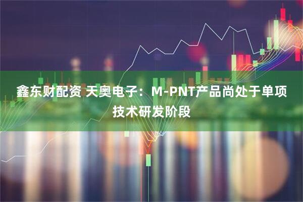 鑫东财配资 天奥电子：M-PNT产品尚处于单项技术研发阶段