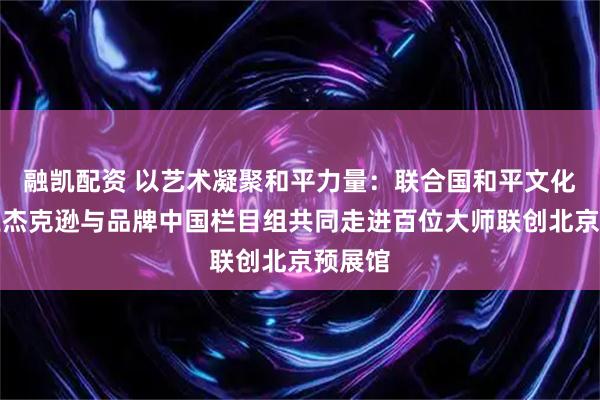 融凯配资 以艺术凝聚和平力量:联合国和平文化使者王杰克逊与品牌中国栏目组共同走进百位大师联创北京预展馆